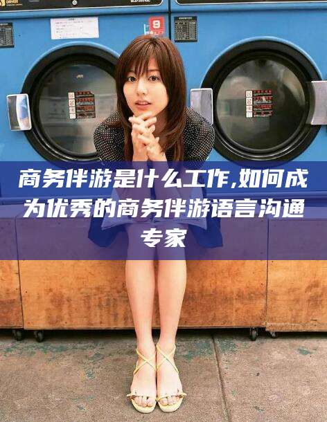 博白商务伴游是什么工作,如何成为优秀的商务伴游语言沟通专家