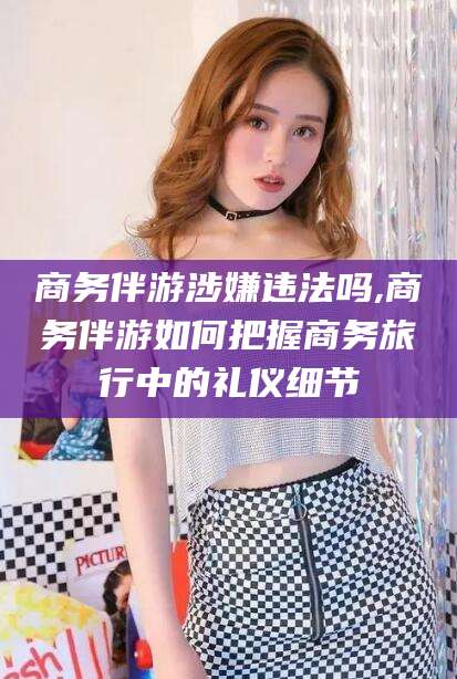 博白商务伴游涉嫌违法吗,商务伴游如何把握商务旅行中的礼仪细节