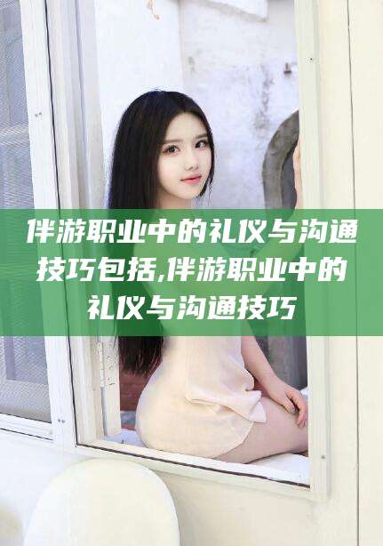 博白伴游职业中的礼仪与沟通技巧包括,伴游职业中的礼仪与沟通技巧