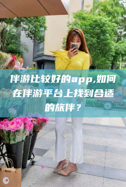博白伴游比较好的app,如何在伴游平台上找到合适的旅伴？