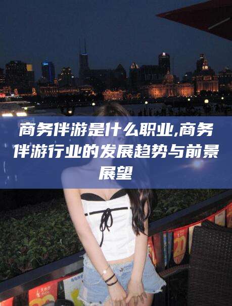 博白商务伴游是什么职业,商务伴游行业的发展趋势与前景展望