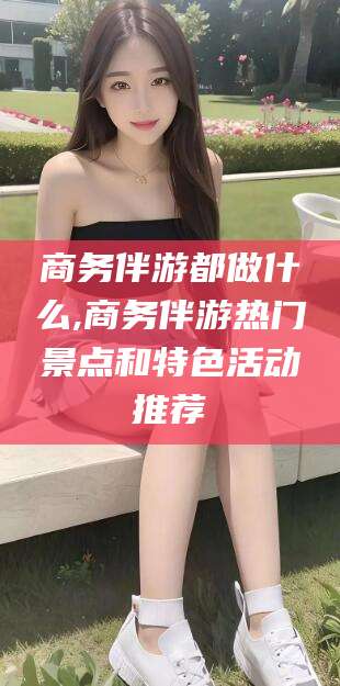 博白商务伴游都做什么,商务伴游热门景点和特色活动推荐