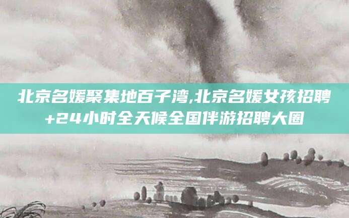 博白北京名媛聚集地百子湾,北京名媛女孩招聘+24小时全天候全国伴游招聘大圈
