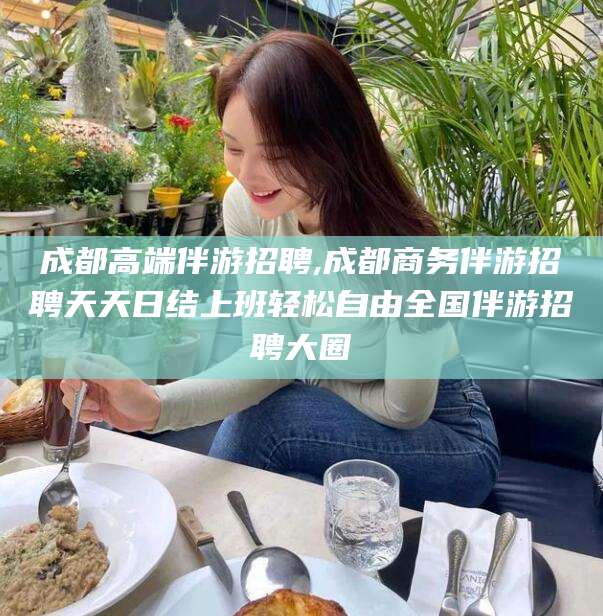 博白成都高端伴游招聘,成都商务伴游招聘天天日结上班轻松自由全国伴游招聘大圈