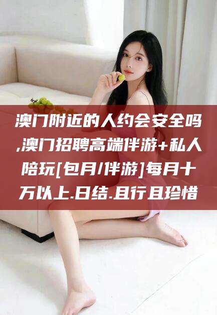 博白澳门附近的人约会安全吗,澳门招聘高端伴游+私人陪玩[包月/伴游]每月十万以上.日结.且行且珍惜