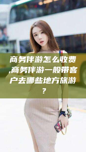博白商务伴游怎么收费,商务伴游一般带客户去哪些地方旅游？