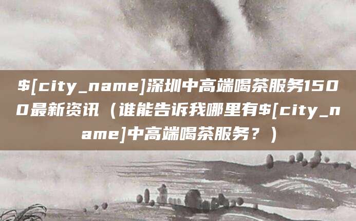 博白深圳中高端喝茶服务1500最新资讯（谁能告诉我哪里有博白中高端喝茶服务？）