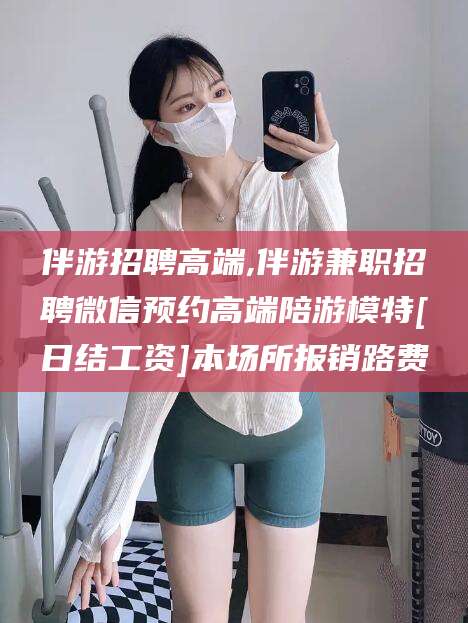 博白伴游招聘高端,伴游兼职招聘微信预约高端陪游模特[日结工资]本场所报销路费