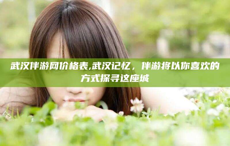 博白武汉伴游网价格表,武汉记忆，伴游将以你喜欢的方式探寻这座城