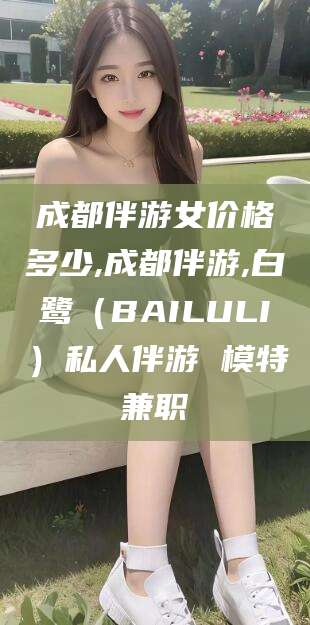 博白成都伴游女价格多少,成都伴游,白鹭（BAILULI）私人伴游 模特兼职