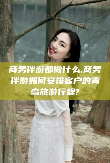 博白商务伴游都做什么,商务伴游如何安排客户的青岛旅游行程?