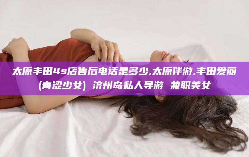 博白太原丰田4s店售后电话是多少,太原伴游,丰田爱丽(青涩少女) 济州岛私人导游 兼职美女