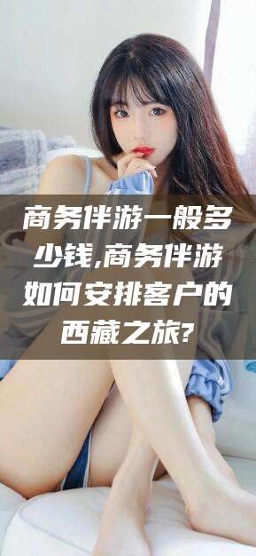 博白商务伴游一般多少钱,商务伴游如何安排客户的西藏之旅?