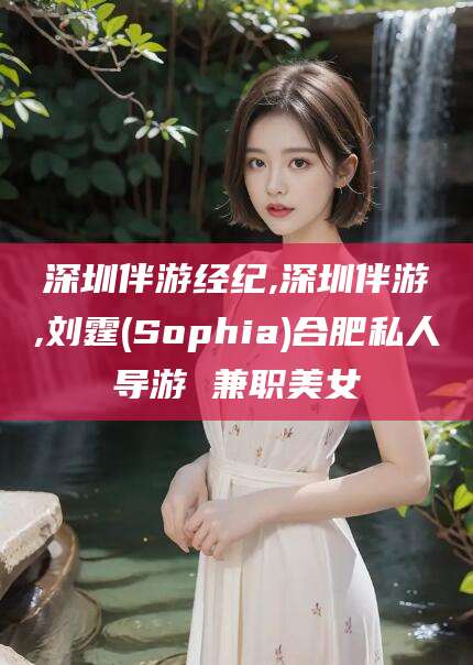 博白深圳伴游经纪,深圳伴游,刘霆(Sophia)合肥私人导游 兼职美女