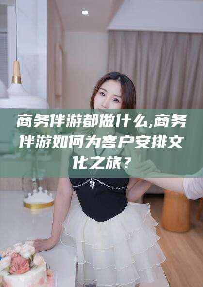 博白商务伴游都做什么,商务伴游如何为客户安排文化之旅？