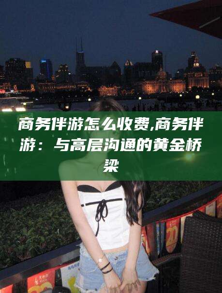 博白商务伴游怎么收费,商务伴游：与高层沟通的黄金桥梁