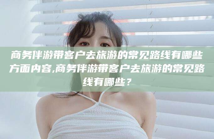 博白商务伴游带客户去旅游的常见路线有哪些方面内容,商务伴游带客户去旅游的常见路线有哪些？