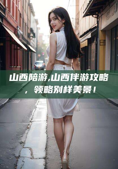 博白山西陪游,山西伴游攻略，领略别样美景！