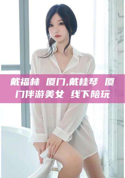 博白戴福林 厦门,戴桂琴 厦门伴游美女 线下陪玩
