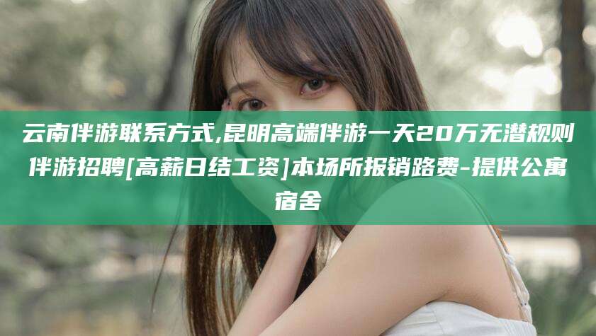 博白云南伴游联系方式,昆明高端伴游一天20万无潜规则伴游招聘[高薪日结工资]本场所报销路费-提供公寓宿舍