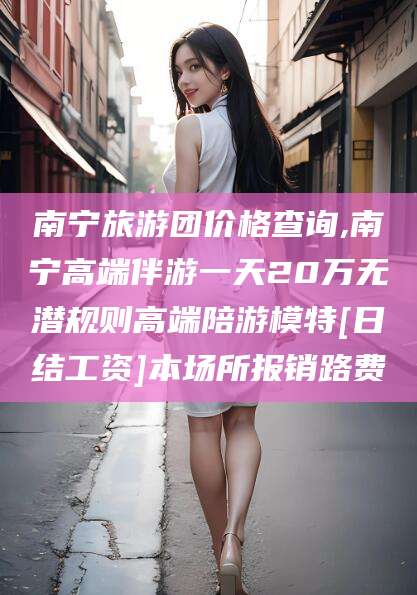 博白南宁旅游团价格查询,南宁高端伴游一天20万无潜规则高端陪游模特[日结工资]本场所报销路费