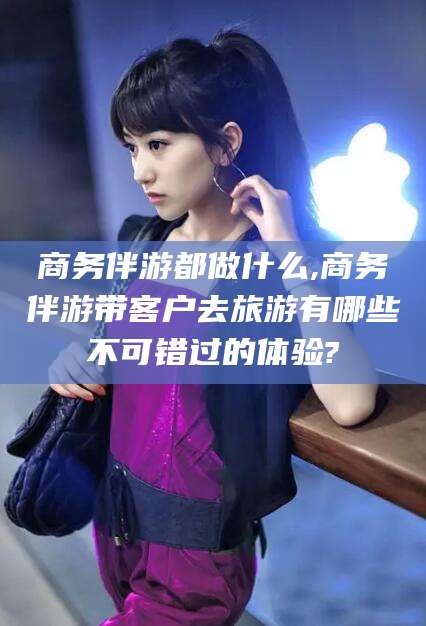 博白商务伴游都做什么,商务伴游带客户去旅游有哪些不可错过的体验?