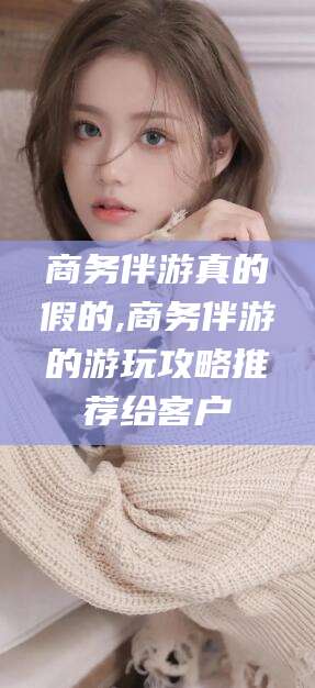 博白商务伴游真的假的,商务伴游的游玩攻略推荐给客户