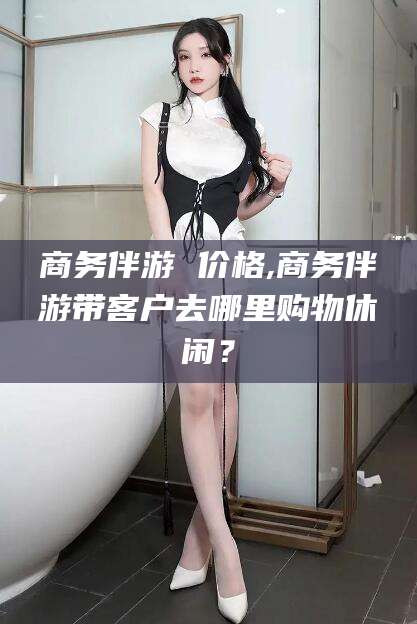 博白商务伴游 价格,商务伴游带客户去哪里购物休闲？