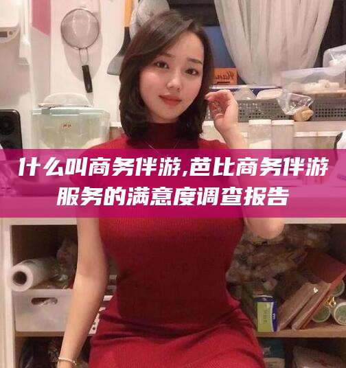 博白什么叫商务伴游,芭比商务伴游服务的满意度调查报告