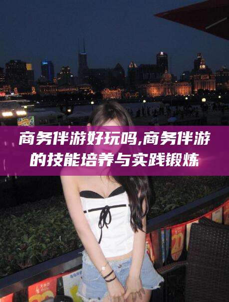 博白商务伴游好玩吗,商务伴游的技能培养与实践锻炼