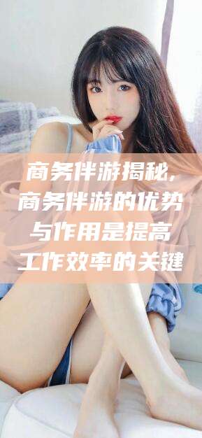 博白商务伴游揭秘,商务伴游的优势与作用是提高工作效率的关键